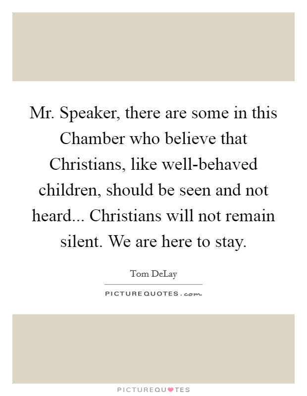 Mr. Speaker, there are some in this Chamber who believe that Christians, like well-behaved children, should be seen and not heard... Christians will not remain silent. We are here to stay Picture Quote #1