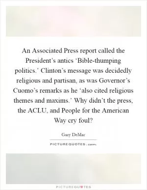 An Associated Press report called the President’s antics ‘Bible-thumping politics.’ Clinton’s message was decidedly religious and partisan, as was Governor’s Cuomo’s remarks as he ‘also cited religious themes and maxims.’ Why didn’t the press, the ACLU, and People for the American Way cry foul? Picture Quote #1