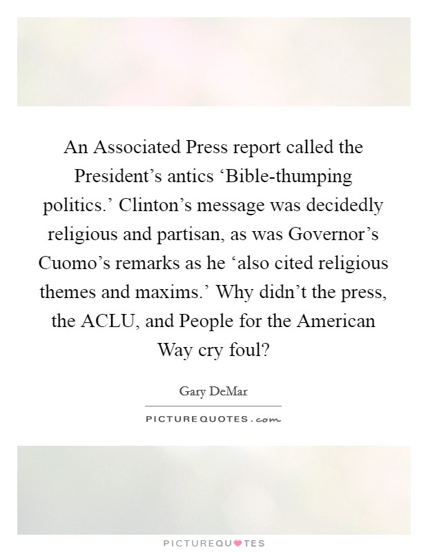 An Associated Press report called the President's antics ‘Bible-thumping politics.' Clinton's message was decidedly religious and partisan, as was Governor's Cuomo's remarks as he ‘also cited religious themes and maxims.' Why didn't the press, the ACLU, and People for the American Way cry foul? Picture Quote #1