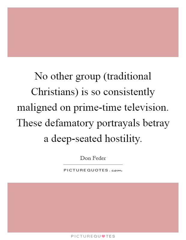 No other group (traditional Christians) is so consistently maligned on prime-time television. These defamatory portrayals betray a deep-seated hostility Picture Quote #1