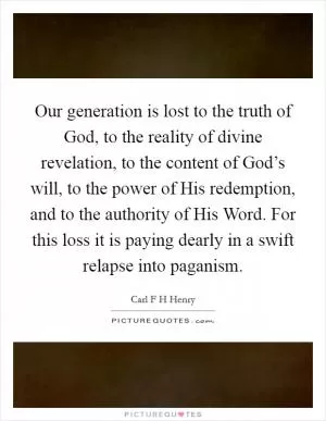 Our generation is lost to the truth of God, to the reality of divine revelation, to the content of God’s will, to the power of His redemption, and to the authority of His Word. For this loss it is paying dearly in a swift relapse into paganism Picture Quote #1