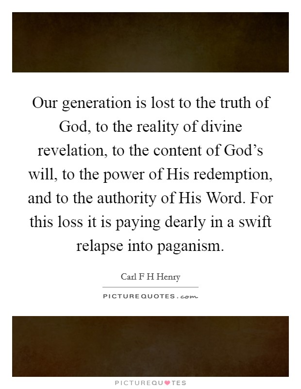 Our generation is lost to the truth of God, to the reality of divine revelation, to the content of God's will, to the power of His redemption, and to the authority of His Word. For this loss it is paying dearly in a swift relapse into paganism Picture Quote #1