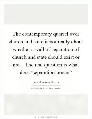 The contemporary quarrel over church and state is not really about whether a wall of separation of church and state should exist or not... The real question is what does ‘separation’ mean? Picture Quote #1