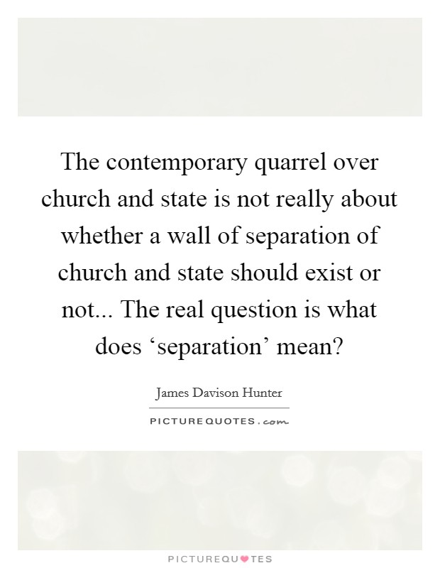 The contemporary quarrel over church and state is not really about whether a wall of separation of church and state should exist or not... The real question is what does ‘separation' mean? Picture Quote #1