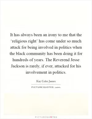 It has always been an irony to me that the ‘religious right’ has come under so much attack for being involved in politics when the black community has been doing it for hundreds of years. The Reverend Jesse Jackson is rarely, if ever, attacked for his involvement in politics Picture Quote #1