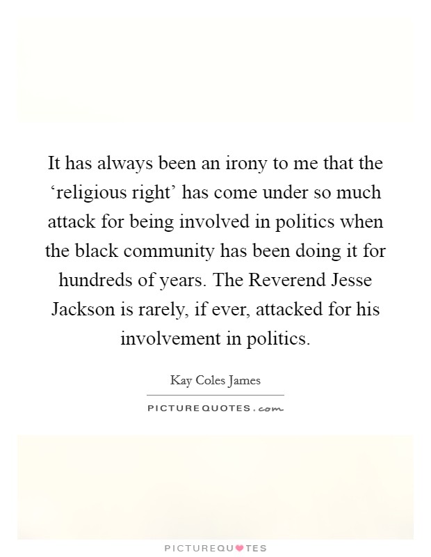 It has always been an irony to me that the ‘religious right' has come under so much attack for being involved in politics when the black community has been doing it for hundreds of years. The Reverend Jesse Jackson is rarely, if ever, attacked for his involvement in politics Picture Quote #1