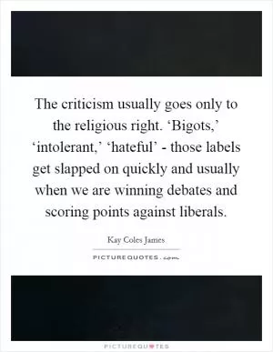 The criticism usually goes only to the religious right. ‘Bigots,’ ‘intolerant,’ ‘hateful’ - those labels get slapped on quickly and usually when we are winning debates and scoring points against liberals Picture Quote #1
