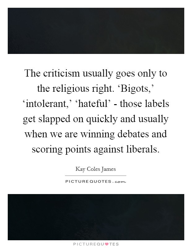 The criticism usually goes only to the religious right. ‘Bigots,' ‘intolerant,' ‘hateful' - those labels get slapped on quickly and usually when we are winning debates and scoring points against liberals Picture Quote #1
