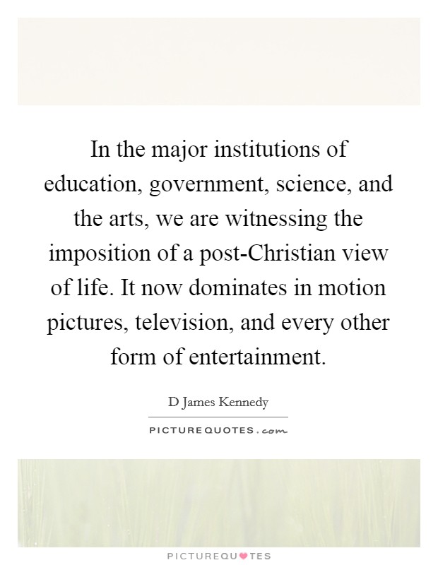 In the major institutions of education, government, science, and the arts, we are witnessing the imposition of a post-Christian view of life. It now dominates in motion pictures, television, and every other form of entertainment Picture Quote #1