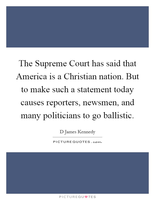 The Supreme Court has said that America is a Christian nation. But to make such a statement today causes reporters, newsmen, and many politicians to go ballistic Picture Quote #1