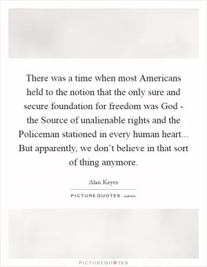 There was a time when most Americans held to the notion that the only sure and secure foundation for freedom was God - the Source of unalienable rights and the Policeman stationed in every human heart... But apparently, we don’t believe in that sort of thing anymore Picture Quote #1