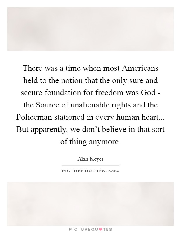 There was a time when most Americans held to the notion that the only sure and secure foundation for freedom was God - the Source of unalienable rights and the Policeman stationed in every human heart... But apparently, we don't believe in that sort of thing anymore Picture Quote #1