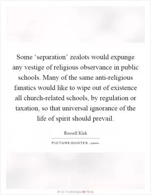 Some ‘separation’ zealots would expunge any vestige of religious observance in public schools. Many of the same anti-religious fanatics would like to wipe out of existence all church-related schools, by regulation or taxation, so that universal ignorance of the life of spirit should prevail Picture Quote #1