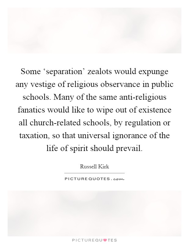 Some ‘separation' zealots would expunge any vestige of religious observance in public schools. Many of the same anti-religious fanatics would like to wipe out of existence all church-related schools, by regulation or taxation, so that universal ignorance of the life of spirit should prevail Picture Quote #1