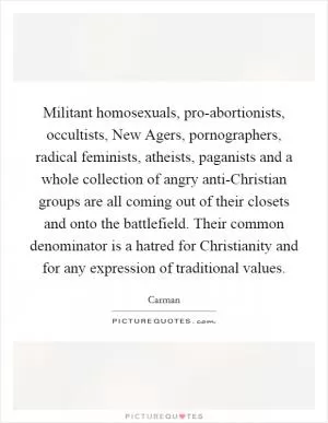 Militant homosexuals, pro-abortionists, occultists, New Agers, pornographers, radical feminists, atheists, paganists and a whole collection of angry anti-Christian groups are all coming out of their closets and onto the battlefield. Their common denominator is a hatred for Christianity and for any expression of traditional values Picture Quote #1