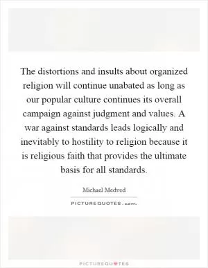 The distortions and insults about organized religion will continue unabated as long as our popular culture continues its overall campaign against judgment and values. A war against standards leads logically and inevitably to hostility to religion because it is religious faith that provides the ultimate basis for all standards Picture Quote #1