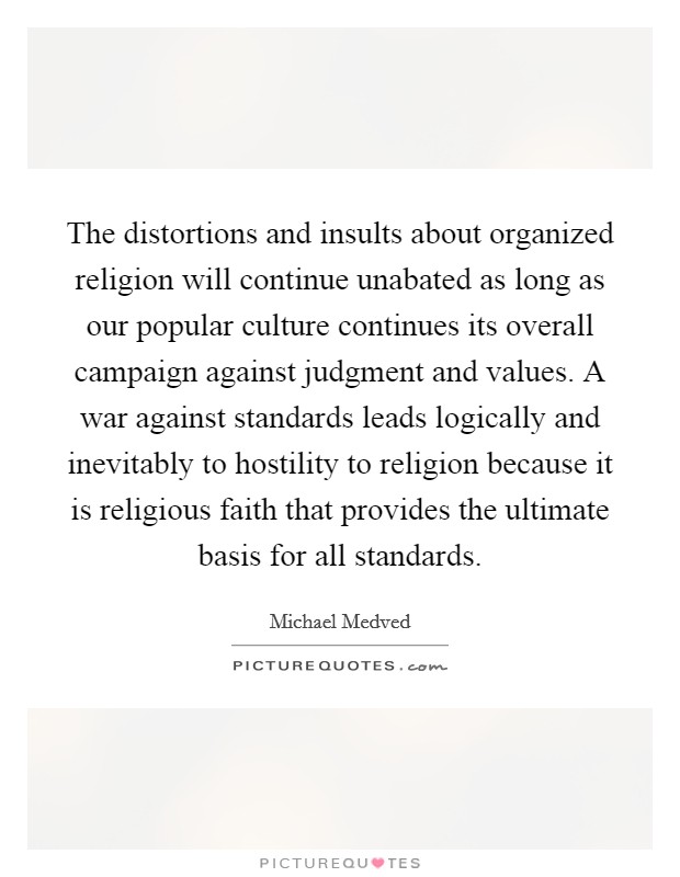 The distortions and insults about organized religion will continue unabated as long as our popular culture continues its overall campaign against judgment and values. A war against standards leads logically and inevitably to hostility to religion because it is religious faith that provides the ultimate basis for all standards Picture Quote #1