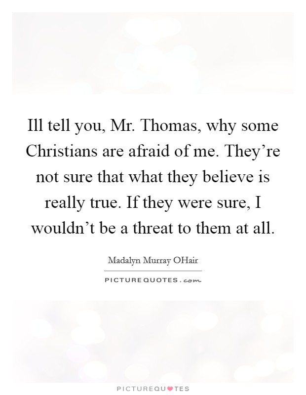 Ill tell you, Mr. Thomas, why some Christians are afraid of me. They're not sure that what they believe is really true. If they were sure, I wouldn't be a threat to them at all Picture Quote #1