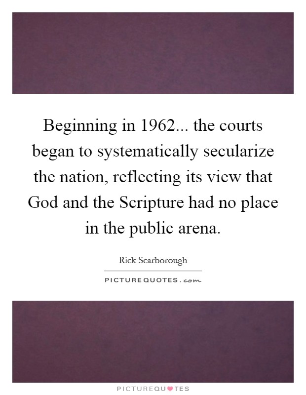 Beginning in 1962... the courts began to systematically secularize the nation, reflecting its view that God and the Scripture had no place in the public arena Picture Quote #1