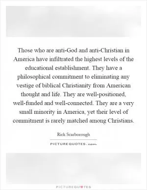 Those who are anti-God and anti-Christian in America have infiltrated the highest levels of the educational establishment. They have a philosophical commitment to eliminating any vestige of biblical Christianity from American thought and life. They are well-positioned, well-funded and well-connected. They are a very small minority in America, yet their level of commitment is rarely matched among Christians Picture Quote #1