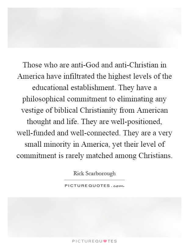 Those who are anti-God and anti-Christian in America have infiltrated the highest levels of the educational establishment. They have a philosophical commitment to eliminating any vestige of biblical Christianity from American thought and life. They are well-positioned, well-funded and well-connected. They are a very small minority in America, yet their level of commitment is rarely matched among Christians Picture Quote #1