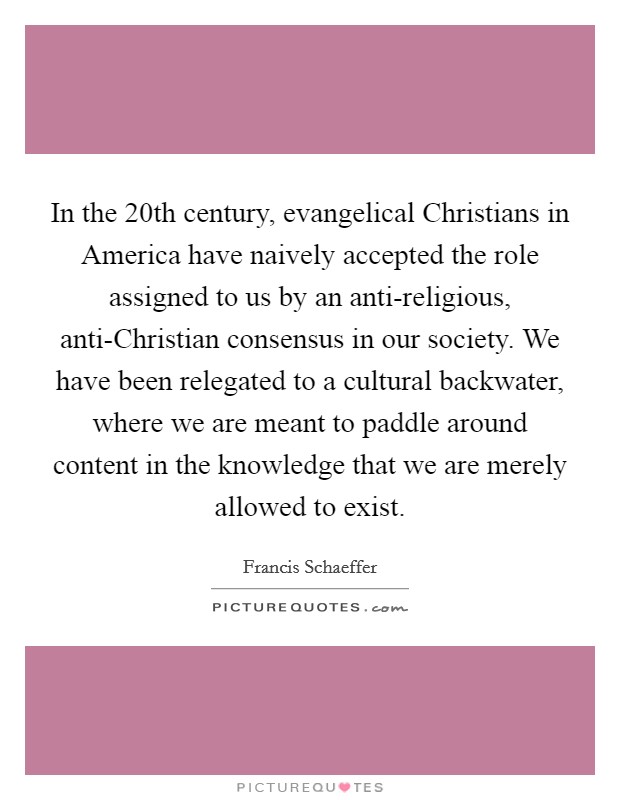 In the 20th century, evangelical Christians in America have naively accepted the role assigned to us by an anti-religious, anti-Christian consensus in our society. We have been relegated to a cultural backwater, where we are meant to paddle around content in the knowledge that we are merely allowed to exist Picture Quote #1