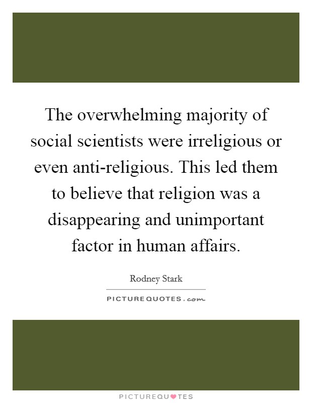 The overwhelming majority of social scientists were irreligious or even anti-religious. This led them to believe that religion was a disappearing and unimportant factor in human affairs Picture Quote #1
