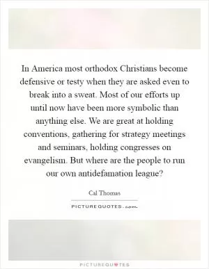 In America most orthodox Christians become defensive or testy when they are asked even to break into a sweat. Most of our efforts up until now have been more symbolic than anything else. We are great at holding conventions, gathering for strategy meetings and seminars, holding congresses on evangelism. But where are the people to run our own antidefamation league? Picture Quote #1