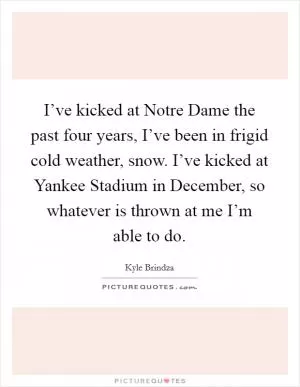 I’ve kicked at Notre Dame the past four years, I’ve been in frigid cold weather, snow. I’ve kicked at Yankee Stadium in December, so whatever is thrown at me I’m able to do Picture Quote #1