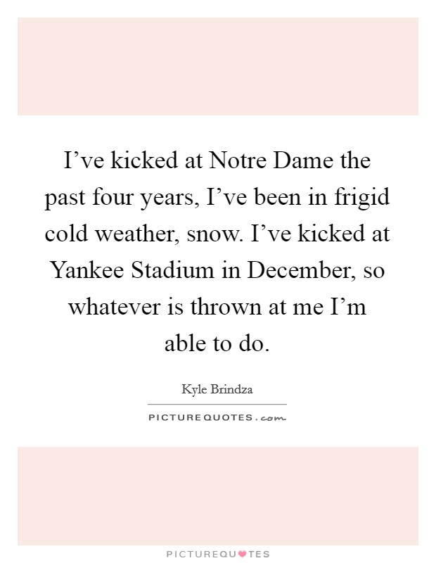 I've kicked at Notre Dame the past four years, I've been in frigid cold weather, snow. I've kicked at Yankee Stadium in December, so whatever is thrown at me I'm able to do Picture Quote #1