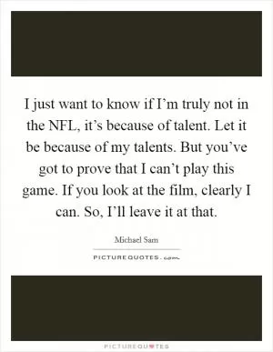 I just want to know if I’m truly not in the NFL, it’s because of talent. Let it be because of my talents. But you’ve got to prove that I can’t play this game. If you look at the film, clearly I can. So, I’ll leave it at that Picture Quote #1