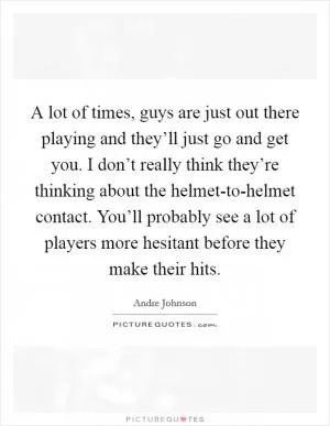 A lot of times, guys are just out there playing and they’ll just go and get you. I don’t really think they’re thinking about the helmet-to-helmet contact. You’ll probably see a lot of players more hesitant before they make their hits Picture Quote #1