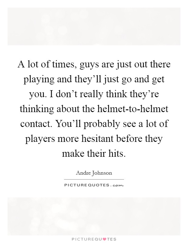 A lot of times, guys are just out there playing and they'll just go and get you. I don't really think they're thinking about the helmet-to-helmet contact. You'll probably see a lot of players more hesitant before they make their hits Picture Quote #1