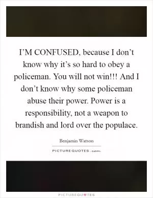 I’M CONFUSED, because I don’t know why it’s so hard to obey a policeman. You will not win!!! And I don’t know why some policeman abuse their power. Power is a responsibility, not a weapon to brandish and lord over the populace Picture Quote #1