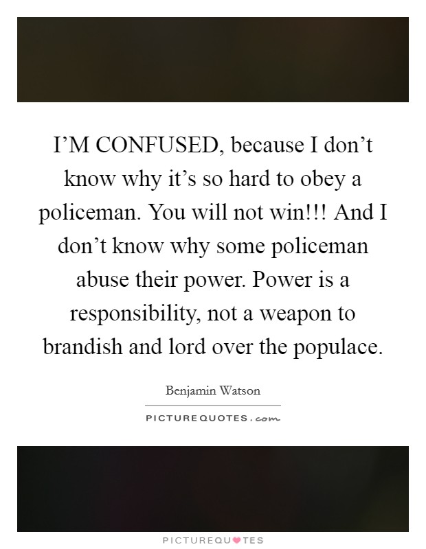 I'M CONFUSED, because I don't know why it's so hard to obey a policeman. You will not win!!! And I don't know why some policeman abuse their power. Power is a responsibility, not a weapon to brandish and lord over the populace Picture Quote #1
