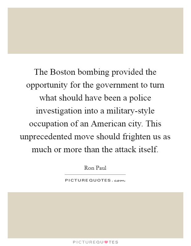 The Boston bombing provided the opportunity for the government to turn what should have been a police investigation into a military-style occupation of an American city. This unprecedented move should frighten us as much or more than the attack itself Picture Quote #1