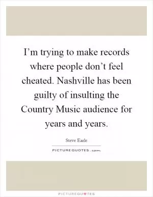 I’m trying to make records where people don’t feel cheated. Nashville has been guilty of insulting the Country Music audience for years and years Picture Quote #1