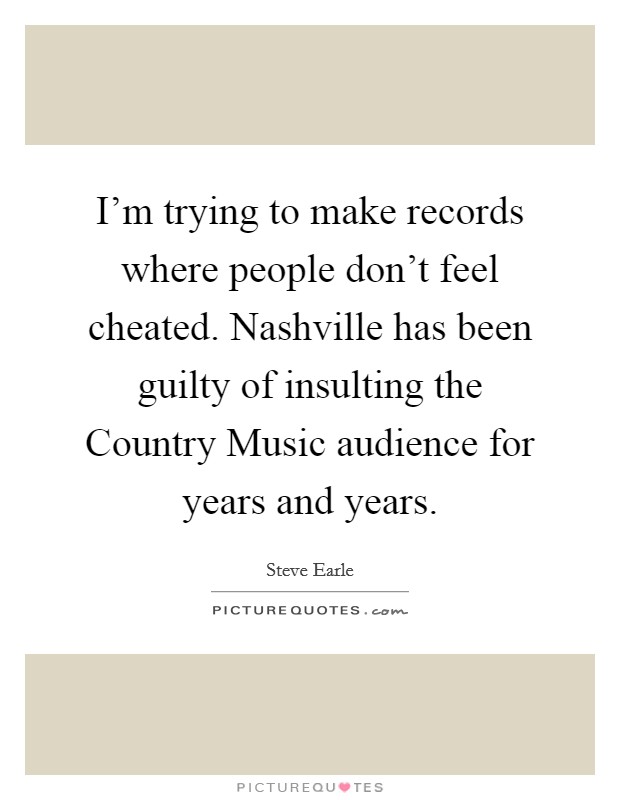 I'm trying to make records where people don't feel cheated. Nashville has been guilty of insulting the Country Music audience for years and years Picture Quote #1