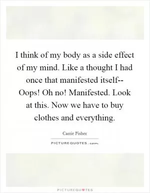 I think of my body as a side effect of my mind. Like a thought I had once that manifested itself-- Oops! Oh no! Manifested. Look at this. Now we have to buy clothes and everything Picture Quote #1