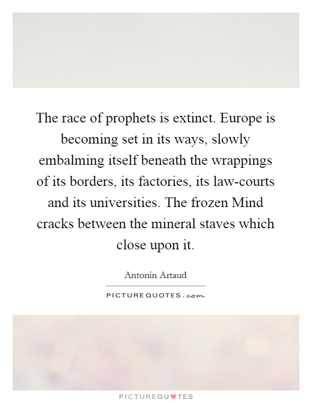 The race of prophets is extinct. Europe is becoming set in its ways, slowly embalming itself beneath the wrappings of its borders, its factories, its law-courts and its universities. The frozen Mind cracks between the mineral staves which close upon it Picture Quote #1