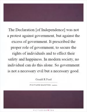 The Declaration [of Independence] was not a protest against government, but against the excess of government. It prescribed the proper role of government, to secure the rights of individuals and to effect their safety and happiness. In modern society, no individual can do this alone. So government is not a necessary evil but a necessary good Picture Quote #1
