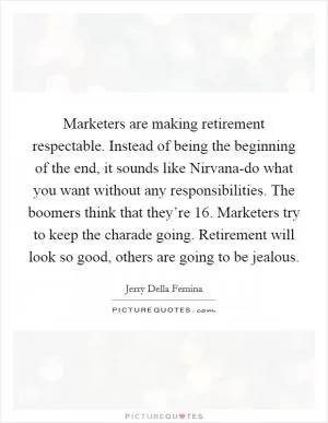 Marketers are making retirement respectable. Instead of being the beginning of the end, it sounds like Nirvana-do what you want without any responsibilities. The boomers think that they’re 16. Marketers try to keep the charade going. Retirement will look so good, others are going to be jealous Picture Quote #1