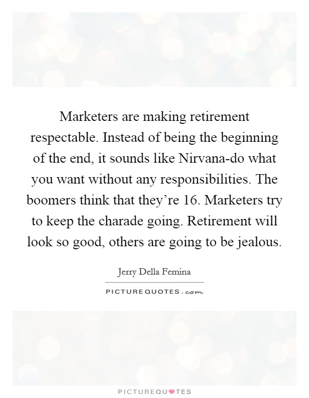 Marketers are making retirement respectable. Instead of being the beginning of the end, it sounds like Nirvana-do what you want without any responsibilities. The boomers think that they're 16. Marketers try to keep the charade going. Retirement will look so good, others are going to be jealous Picture Quote #1