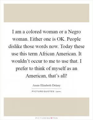I am a colored woman or a Negro woman. Either one is OK. People dislike those words now. Today these use this term African American. It wouldn’t occur to me to use that. I prefer to think of myself as an American, that’s all! Picture Quote #1