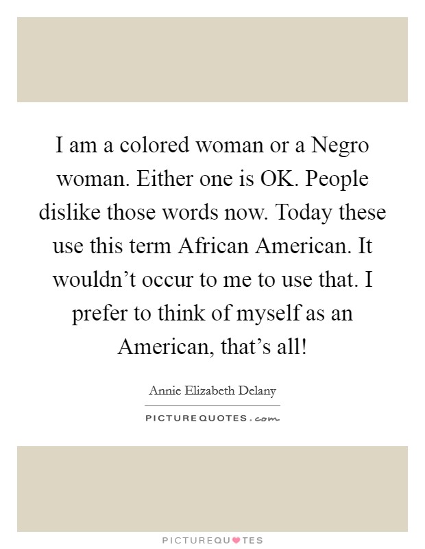I am a colored woman or a Negro woman. Either one is OK. People dislike those words now. Today these use this term African American. It wouldn't occur to me to use that. I prefer to think of myself as an American, that's all! Picture Quote #1