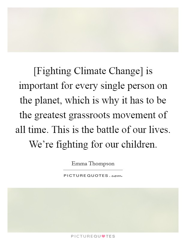 [Fighting Climate Change] is important for every single person on the planet, which is why it has to be the greatest grassroots movement of all time. This is the battle of our lives. We're fighting for our children Picture Quote #1