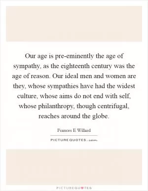 Our age is pre-eminently the age of sympathy, as the eighteenth century was the age of reason. Our ideal men and women are they, whose sympathies have had the widest culture, whose aims do not end with self, whose philanthropy, though centrifugal, reaches around the globe Picture Quote #1