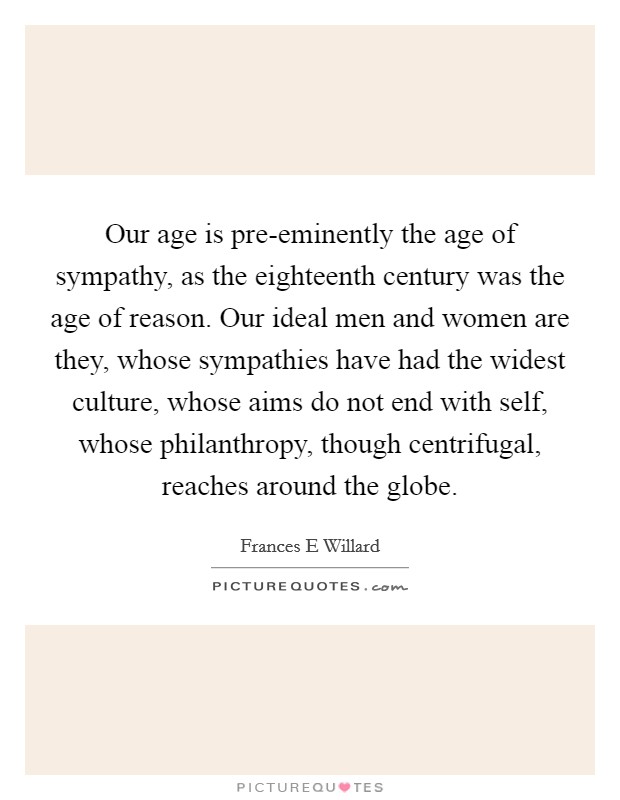 Our age is pre-eminently the age of sympathy, as the eighteenth century was the age of reason. Our ideal men and women are they, whose sympathies have had the widest culture, whose aims do not end with self, whose philanthropy, though centrifugal, reaches around the globe Picture Quote #1