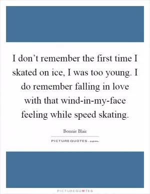 I don’t remember the first time I skated on ice, I was too young. I do remember falling in love with that wind-in-my-face feeling while speed skating Picture Quote #1