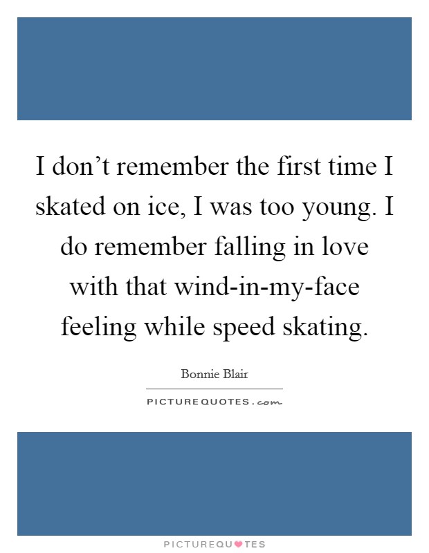 I don't remember the first time I skated on ice, I was too young. I do remember falling in love with that wind-in-my-face feeling while speed skating Picture Quote #1